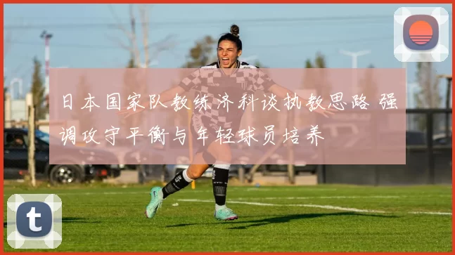 日本国家队教练济科谈执教思路 强调攻守平衡与年轻球员培养