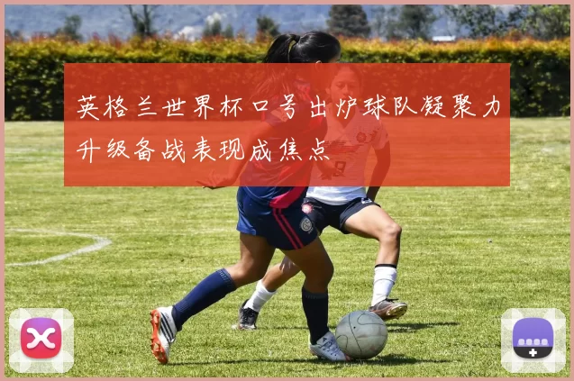 英格兰世界杯口号出炉球队凝聚力升级备战表现成焦点