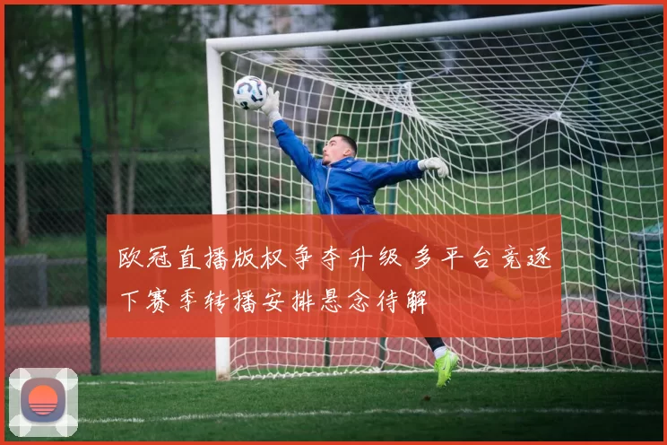 欧冠直播版权争夺升级 多平台竞逐下赛季转播安排悬念待解