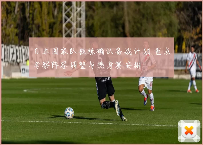 日本国家队教练确认备战计划 重点考察阵容调整与热身赛安排