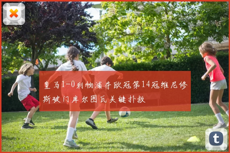 皇马1-0利物浦夺欧冠第14冠维尼修斯破门库尔图瓦关键扑救