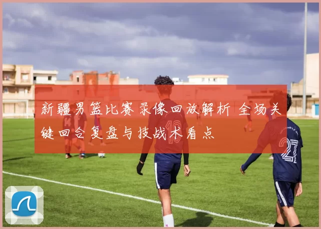 新疆男篮比赛录像回放解析 全场关键回合复盘与技战术看点
