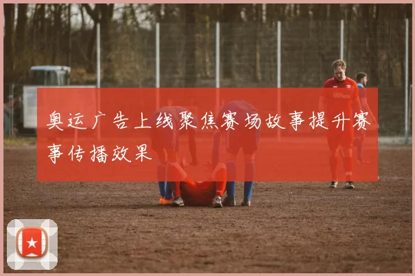 奥运广告上线聚焦赛场故事提升赛事传播效果