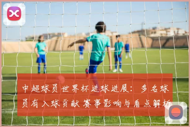中超球员世界杯进球进展：多名球员有入球贡献 赛事影响与看点解析