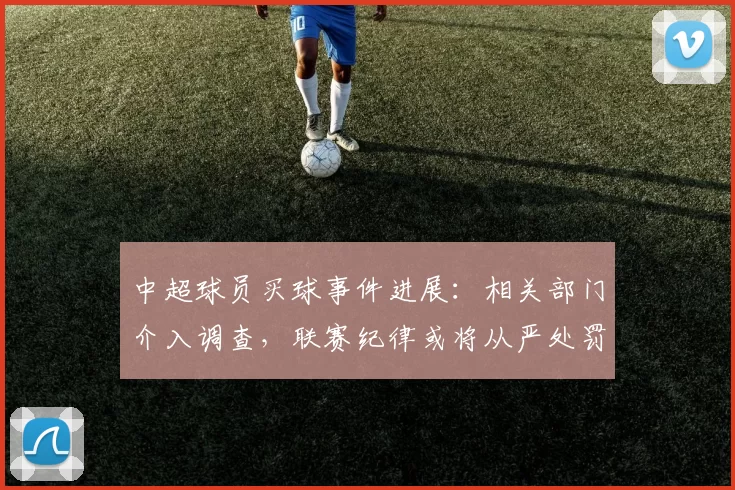 中超球员买球事件进展：相关部门介入调查，联赛纪律或将从严处罚相关人员