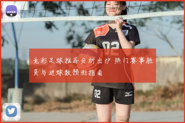 竞彩足球推荐分析出炉 热门赛事胜负与进球数预测指南