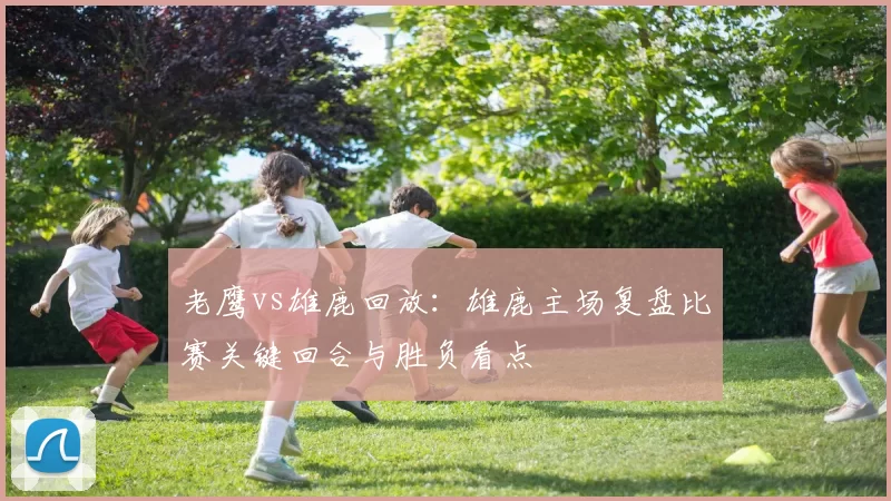 老鹰vs雄鹿回放：雄鹿主场复盘比赛关键回合与胜负看点