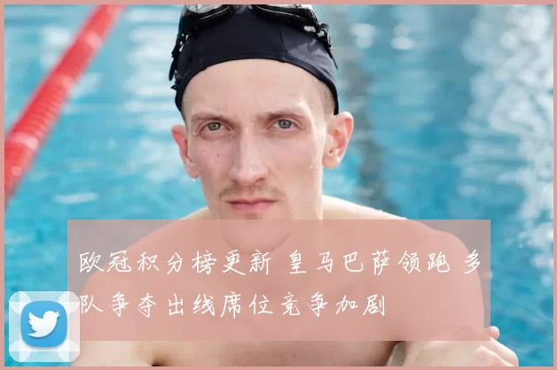 欧冠积分榜更新 皇马巴萨领跑 多队争夺出线席位竞争加剧