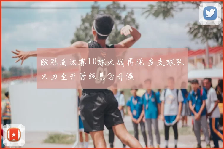 欧冠淘汰赛10球大战再现 多支球队火力全开晋级悬念升温