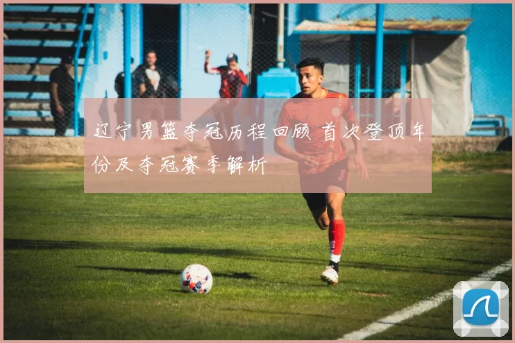辽宁男篮夺冠历程回顾 首次登顶年份及夺冠赛季解析