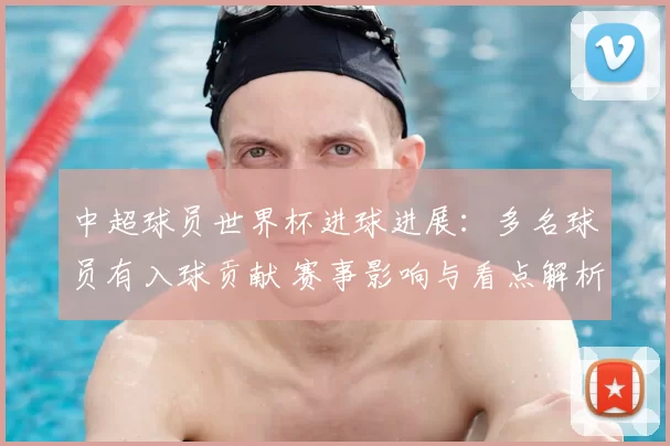 中超球员世界杯进球进展：多名球员有入球贡献 赛事影响与看点解析