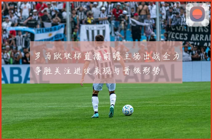 罗马欧联杯直播前瞻主场出战全力争胜关注进攻表现与晋级形势