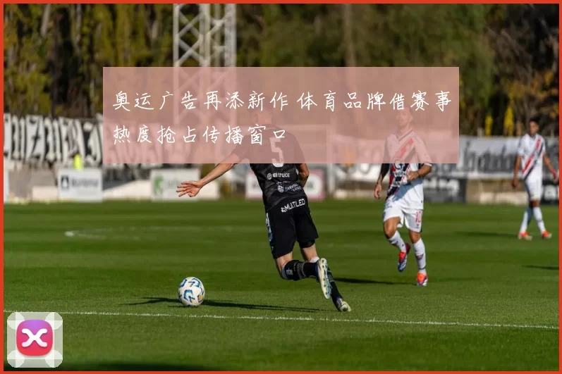 奥运广告再添新作 体育品牌借赛事热度抢占传播窗口