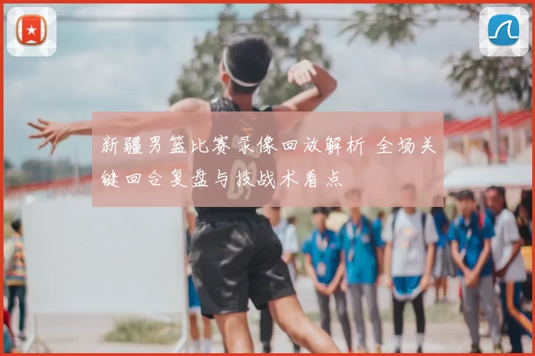 新疆男篮比赛录像回放解析 全场关键回合复盘与技战术看点