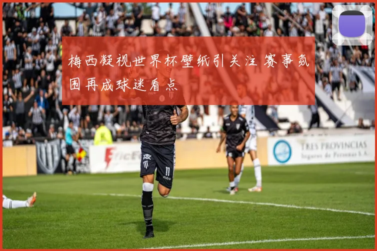 梅西凝视世界杯壁纸引关注 赛事氛围再成球迷看点