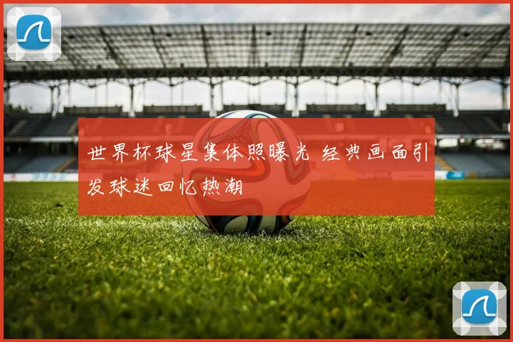 世界杯球星集体照曝光 经典画面引发球迷回忆热潮