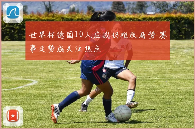 世界杯德国10人应战仍难改局势 赛事走势成关注焦点