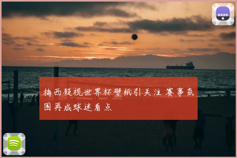 梅西凝视世界杯壁纸引关注 赛事氛围再成球迷看点