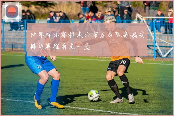 世界杯比赛程表公布后各队备战安排与赛程看点一览